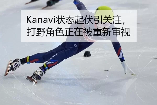 Kanavi状态起伏引关注，打野角色正在被重新审视